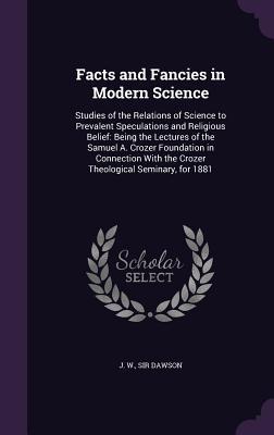 Download Facts and Fancies in Modern Science: Studies of the Relations of Science to Prevalent Speculations and Religious Belief: Being the Lectures of the Samuel A. Crozer Foundation in Connection with the Crozer Theological Seminary, for 1881 - John William Dawson | PDF