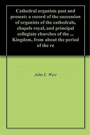 Read Online Cathedral organists past and present: a record of the succession of organists of the cathedrals, chapels royal, and principal collegiate churches of the  Kingdom, from about the period of the re - John Ebenezer West | ePub