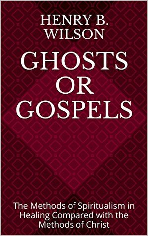 Read Online Ghosts or Gospels: The Methods of Spiritualism in Healing Compared with the Methods of Christ - Henry B. Wilson | PDF