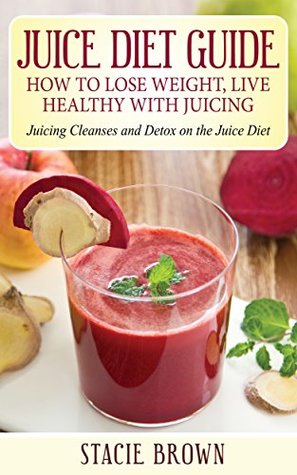 Download Juice Diet Guide: How to Lose Weight, Live Healthy with Juicing: Juicing Cleanses and Detox on the Juice Diet - Stacie Brown | PDF