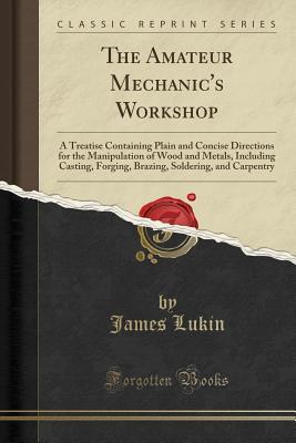 Read The Amateur Mechanic's Workshop: A Treatise Containing Plain and Concise Directions for the Manipulation of Wood and Metals, Including Casting, Forging, Brazing, Soldering, and Carpentry (Classic Reprint) - James Lukin | PDF
