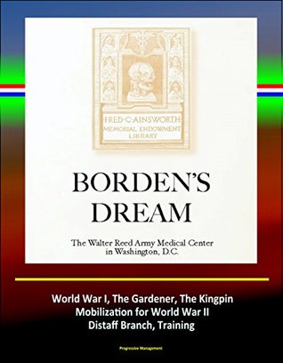 Read Online Borden's Dream: The Walter Reed Army Medical Center in Washington, D.C. - World War I, The Gardener, The Kingpin, Mobilization for World War II, Distaff Branch, Training (Complete Edition) - U.S. Government file in ePub