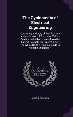 Download The Cyclopaedia of Electrical Engineering: Containing a History of the Discovery and Application of Electricity with Its Practice and Achievements from the Earliest Period to the Present Time: The Whole Being a Practical Guide to Artisans, Engineers a - Arthur Brooker | ePub