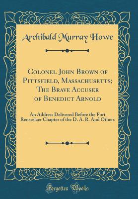 Read Online Colonel John Brown of Pittsfield, Massachusetts; The Brave Accuser of Benedict Arnold: An Address Delivered Before the Fort Rensselaer Chapter of the D. A. R. and Others (Classic Reprint) - Archibald Murray Howe | ePub