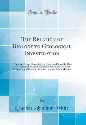Full Download The Relation of Biology to Geological Investigation: A Series of Essays Discussing the Nature and Scientific Uses of Fossil Remains and the Necessity for Their Systematic Collection and Permanent Conservation in Public Museum (Classic Reprint) - Charles Abiathar White file in ePub