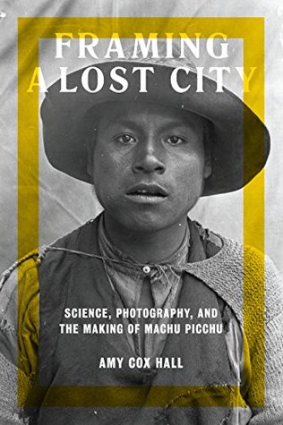 Read Online Framing a Lost City: Science, Photography, and the Making of Machu Picchu (Joe R. and Teresa Long Series in Latin American and Latino Art and Culture) - Amy Cox Hall | PDF
