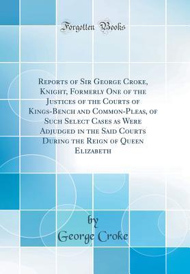 Full Download Reports of Sir George Croke, Knight, Formerly One of the Justices of the Courts of Kings-Bench and Common-Pleas, of Such Select Cases as Were Adjudged in the Said Courts During the Reign of Queen Elizabeth (Classic Reprint) - George Croke | PDF