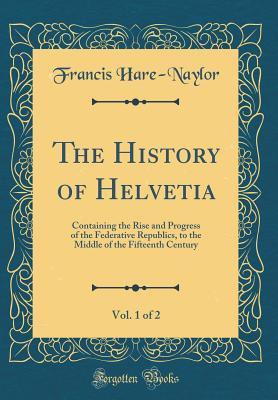 Full Download The History of Helvetia, Vol. 1 of 2: Containing the Rise and Progress of the Federative Republics, to the Middle of the Fifteenth Century (Classic Reprint) - Francis Hare-Naylor file in ePub