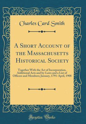 Read Online A Short Account of the Massachusetts Historical Society: Together with the Act of Incorporation, Additional Acts and By-Laws and a List of Officers and Members; January, 1791-April, 1908 (Classic Reprint) - Charles Card Smith | ePub