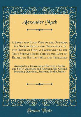 Read A Short and Plain View of the Outward, Yet Sacred Rights and Ordinances of the House of God, as Commanded by the True Steward Jesus Christ, and Left on Record in His Last Will and Testament: Arranged in a Conversation Between a Father and Son in Questions - Alexander Mack | ePub