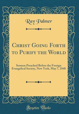 Read Christ Going Forth to Purify the World: Sermon Preached Before the Foreign Evangelical Society, New York, May 7, 1848 (Classic Reprint) - Ray Palmer file in PDF