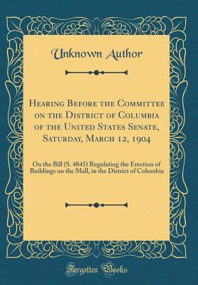 Read Hearing Before the Committee on the District of Columbia of the United States Senate, Saturday, March 12, 1904: On the Bill (S. 4845) Regulating the Erection of Buildings on the Mall, in the District of Columbia (Classic Reprint) - Unknown | PDF