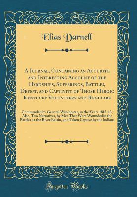 Read Online A Journal, Containing an Accurate and Interesting Account of the Hardships, Sufferings, Battles, Defeat, and Captivity of Those Heroic Kentucky Volunteers and Regulars: Commanded by General Winchester, in the Years 1812-13, Also, Two Narratives, by Men Th - Elias Darnell | PDF