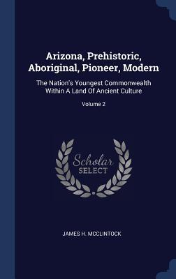 Download Arizona, Prehistoric, Aboriginal, Pioneer, Modern: The Nation's Youngest Commonwealth Within a Land of Ancient Culture; Volume 2 - James H McClintock | ePub