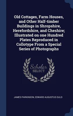 Read Old Cottages, Farm Houses, and Other Half-Timber Buildings in Shropshire, Herefordshire, and Cheshire; Illustrated on One Hundred Plates Reproduced in Collotype from a Special Series of Photographs - James Parkinson | ePub