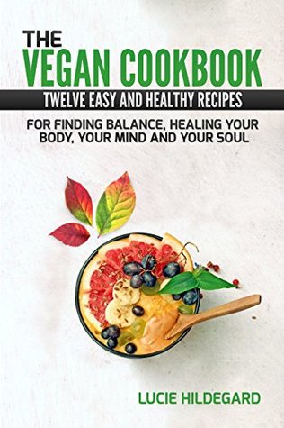 Download The Vegan Cookbook: Twelve Easy and Healthy Recipes For Finding Balance, Healing Your Body, Your Mind and Your Soul: How To Improve Your Self-Perception Without Necessarily Change Your Habits - Lucie Hildegard | PDF