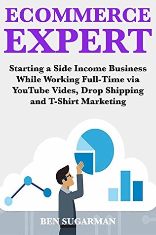 Full Download Ecommerce Expert (2018 Fast Money Ideas): Starting a Side Income Business While Working Full-Time via YouTube Vides, Drop Shipping & T-Shirt Marketing - Ben Sugarman | PDF