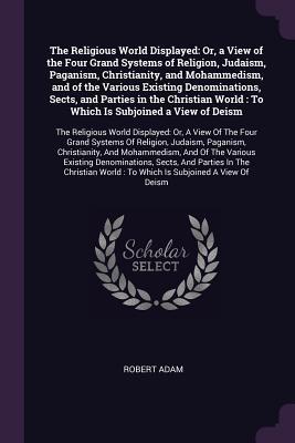 Read Online The Religious World Displayed: Or, a View of the Four Grand Systems of Religion, Judaism, Paganism, Christianity, and Mohammedism, and of the Various Existing Denominations, Sects, and Parties in the Christian World: To Which Is Subjoined a View of Dei - Robert Adam | ePub