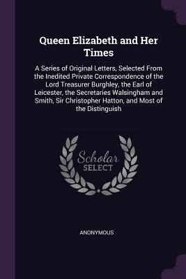 Read Online Queen Elizabeth and Her Times: A Series of Original Letters, Selected from the Inedited Private Correspondence of the Lord Treasurer Burghley, the Earl of Leicester, the Secretaries Walsingham and Smith, Sir Christopher Hatton, and Most of the Distinguish - Anonymous | PDF