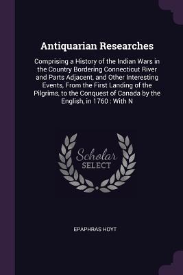Download Antiquarian Researches: Comprising a History of the Indian Wars in the Country Bordering Connecticut River and Parts Adjacent, and Other Interesting Events, from the First Landing of the Pilgrims, to the Conquest of Canada by the English, in 1760: With N - Epaphras Hoyt file in ePub