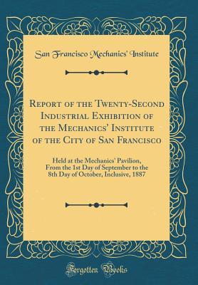 Download Report of the Twenty-Second Industrial Exhibition of the Mechanics' Institute of the City of San Francisco: Held at the Mechanics' Pavilion, from the 1st Day of September to the 8th Day of October, Inclusive, 1887 (Classic Reprint) - San Francisco Mechanics Institute | ePub