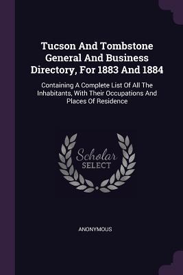 Full Download Tucson and Tombstone General and Business Directory, for 1883 and 1884: Containing a Complete List of All the Inhabitants, with Their Occupations and Places of Residence - Anonymous | PDF