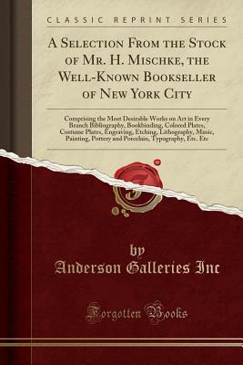 Download A Selection from the Stock of Mr. H. Mischke, the Well-Known Bookseller of New York City: Comprising the Most Desirable Works on Art in Every Branch Bibliography, Bookbinding, Colored Plates, Costume Plates, Engraving, Etching, Lithography, Music, Paintin - Anderson Galleries | ePub
