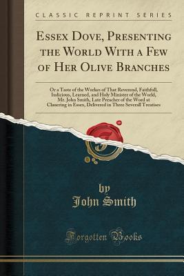 Full Download Essex Dove, Presenting the World with a Few of Her Olive Branches: Or a Taste of the Workes of That Reverend, Faithfull, Iudicious, Learned, and Holy Minister of the World, Mr. John Smith, Late Preacher of the Word at Clauering in Essex, Delivered in Thre - John Smith | PDF