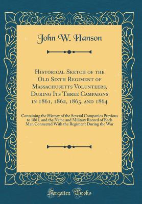 Download Historical Sketch of the Old Sixth Regiment of Massachusetts Volunteers, During Its Three Campaigns in 1861, 1862, 1863, and 1864: Containing the History of the Several Companies Previous to 1861, and the Name and Military Record of Each Man Connected Wit - John W. Hanson | PDF