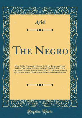Read The Negro: What Is His Ethnological Status? Is He the Progeny of Ham? Is He a Descendant of Adam and Eve? Has He a Soul? or Is He a Beast in God's Nomenclature? What Is His Status as Fixed by God in Creation? What Is His Relation to the White Race? - Ariel Ariel | ePub