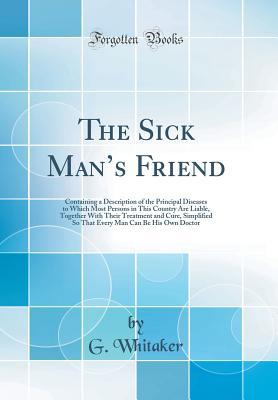 Full Download The Sick Man's Friend: Containing a Description of the Principal Diseases to Which Most Persons in This Country Are Liable, Together with Their Treatment and Cure, Simplified So That Every Man Can Be His Own Doctor (Classic Reprint) - G Whitaker file in PDF