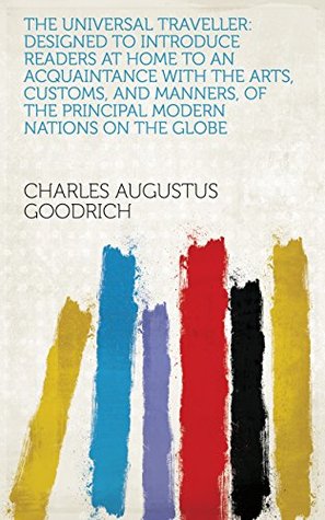 Full Download The Universal Traveller: Designed to Introduce Readers at Home to an Acquaintance with the Arts, Customs, and Manners, of the Principal Modern Nations on the Globe - Charles Augustus Goodrich | PDF
