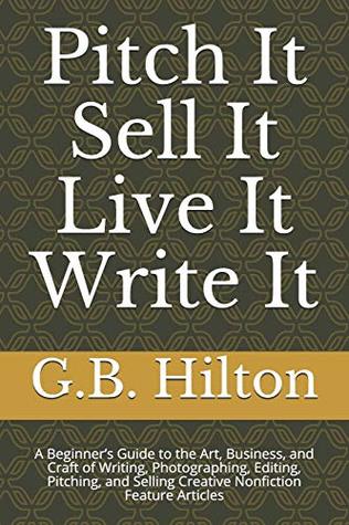 Read Pitch It Sell It Live It Write It: A Beginner’s Guide to the Art, Business, and Craft of Writing, Photographing, Editing, Pitching, and Selling Creative Nonfiction Feature Articles - G.B. Hilton | PDF
