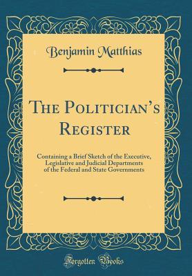 Read Online The Politician's Register: Containing a Brief Sketch of the Executive, Legislative and Judicial Departments of the Federal and State Governments (Classic Reprint) - Benjamin Matthias | PDF