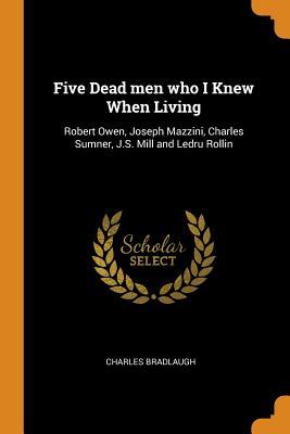 Read Online Five Dead Men Who I Knew When Living: Robert Owen, Joseph Mazzini, Charles Sumner, J.S. Mill and Ledru Rollin - Charles Bradlaugh | PDF