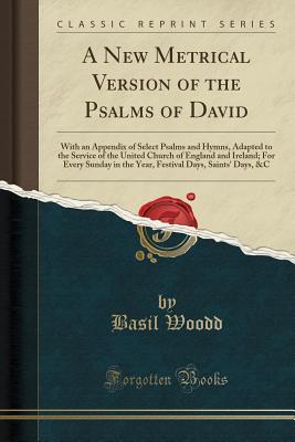 Read Online A New Metrical Version of the Psalms of David: With an Appendix of Select Psalms and Hymns, Adapted to the Service of the United Church of England and Ireland; For Every Sunday in the Year, Festival Days, Saints' Days, &c (Classic Reprint) - Basil Woodd | PDF