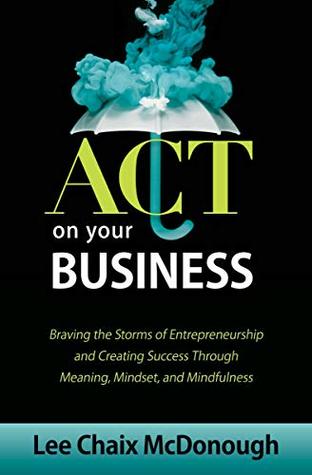 Read Online ACT On Your Business: Braving the storms of entrepreneurship and creating success through meaning, mindset, and mindfulness - Lee Chaix McDonough | PDF