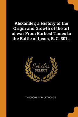 Read Alexander; A History of the Origin and Growth of the Art of War from Earliest Times to the Battle of Ipsus, B. C. 301 .. - Theodore Ayrault Dodge | ePub