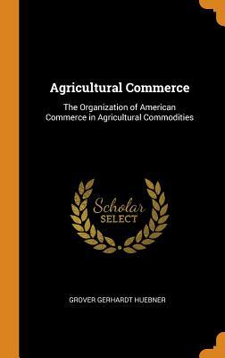 Read Agricultural Commerce: The Organization of American Commerce in Agricultural Commodities - Grover Gerhardt Huebner file in PDF