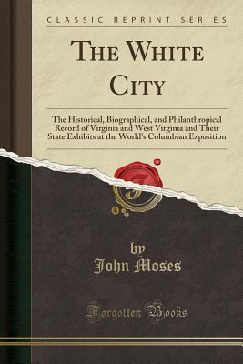 Read The White City: The Historical, Biographical, and Philanthropical Record of Virginia and West Virginia and Their State Exhibits at the World's Columbian Exposition (Classic Reprint) - John Moses | PDF