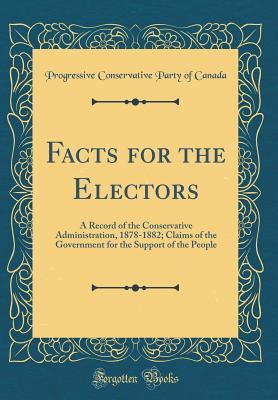 Read Online Facts for the Electors: A Record of the Conservative Administration, 1878-1882; Claims of the Government for the Support of the People (Classic Reprint) - Progressive Conservative Party O Canada | PDF