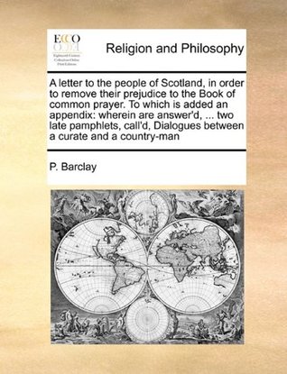 Read A letter to the people of Scotland, in order to remove their prejudice to the Book of common prayer. To which is added an appendix: wherein are  Dialogues between a curate and a country-man - P. Barclay file in ePub
