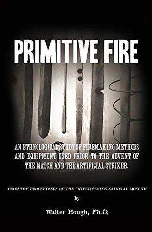 Read Online Primitive Fire: An ethnological study of firemaking methods and equipment used prior to the advent of the match and the artificial striker - Walter Hough file in ePub