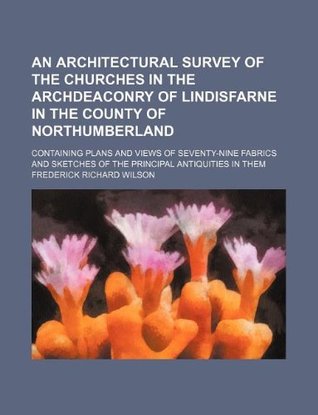 Read Online An architectural survey of the churches in the Archdeaconry of Lindisfarne in the county of Northumberland; containing plans and views of seventy-nine sketches of the principal antiquities in them - Frederick Richard Wilson | PDF