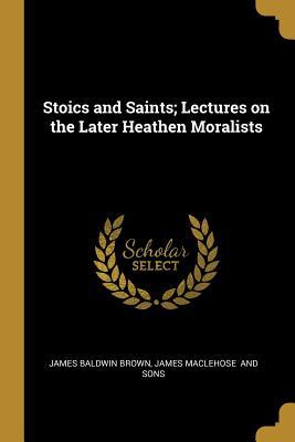 Read Stoics and Saints; Lectures on the Later Heathen Moralists - James Baldwin Brown | PDF