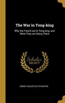 Read Online The War in Tong-king: Why the French are in Tong-king, and What They are Doing There - Sidney Augustus Staunton | ePub
