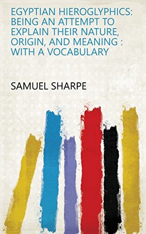 Full Download Egyptian Hieroglyphics: Being an Attempt to Explain Their Nature, Origin, and Meaning : with a Vocabulary - Samuel Sharpe | PDF